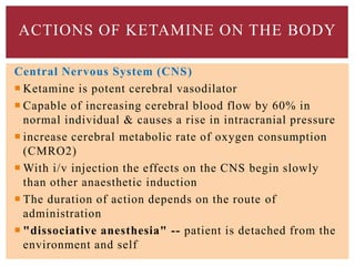 Central Nervous System (CNS)
 Ketamine is potent cerebral vasodilator
 Capable of increasing cerebral blood flow by 60% in
normal individual & causes a rise in intracranial pressure
 increase cerebral metabolic rate of oxygen consumption
(CMRO2)
 With i/v injection the effects on the CNS begin slowly
than other anaesthetic induction
 The duration of action depends on the route of
administration
 "dissociative anesthesia" -- patient is detached from the
environment and self
ACTIONS OF KETAMINE ON THE BODY
 