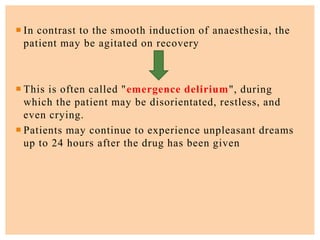  In contrast to the smooth induction of anaesthesia, the
patient may be agitated on recovery
 This is often called "emergence delirium", during
which the patient may be disorientated, restless, and
even crying.
 Patients may continue to experience unpleasant dreams
up to 24 hours after the drug has been given
 
