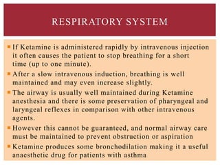  If Ketamine is administered rapidly by intravenous injection
it often causes the patient to stop breathing for a short
time (up to one minute).
 After a slow intravenous induction, breathing is well
maintained and may even increase slightly.
 The airway is usually well maintained during Ketamine
anesthesia and there is some preservation of pharyngeal and
laryngeal reflexes in comparison with other intravenous
agents.
 However this cannot be guaranteed, and normal airway care
must be maintained to prevent obstruction or aspiration
 Ketamine produces some bronchodilation making it a useful
anaesthetic drug for patients with asthma
RESPIRATORY SYSTEM
 