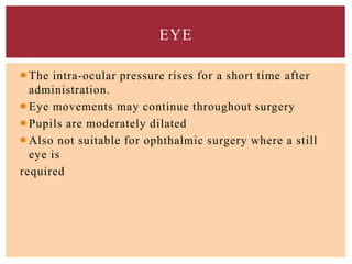  The intra-ocular pressure rises for a short time after
administration.
 Eye movements may continue throughout surgery
 Pupils are moderately dilated
 Also not suitable for ophthalmic surgery where a still
eye is
required
EYE
 