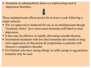  Ketamine at subanaesthetic doses is a rapid-acting used in
depression disorders,
These antidepressant effects persist for at least a week following a
single infusion
 Not yet approved or marketed for use as an antidepressant though
“ketamine clinics” give intravenous ketamine (off-label) to treat
depression
 It also may be effective in rapidly alleviating suicidal ideation
 Intermittent treatment with low dose ketamine also results in long-
term suppression of obsessions & compulsions in patients with
obsessive compulsive disorder
 For Patients who have strong allergy to sulfur group or egg protiens
ketamine may be used
 