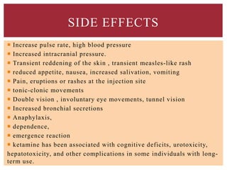 SIDE EFFECTS
 Increase pulse rate, high blood pressure
 Increased intracranial pressure.
 Transient reddening of the skin , transient measles-like rash
 reduced appetite, nausea, increased salivation, vomiting
 Pain, eruptions or rashes at the injection site
 tonic-clonic movements
 Double vision , involuntary eye movements, tunnel vision
 Increased bronchial secretions
 Anaphylaxis,
 dependence,
 emergence reaction
 ketamine has been associated with cognitive deficits, urotoxicity,
hepatotoxicity, and other complications in some individuals with long-
term use.
 