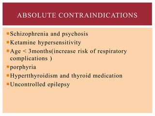 Schizophrenia and psychosis
Ketamine hypersensitivity
Age < 3months(increase risk of respiratory
complications )
porphyria
Hypertthyroidism and thyroid medication
Uncontrolled epilepsy
ABSOLUTE CONTRAINDICATIONS
 