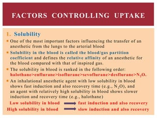 1. Solubility
 One of the most important factors influencing the transfer of an
anesthetic from the lungs to the arterial blood
 Solubility in the blood is called the blood/gas partition
coefficient and defines the relative affinity of an anesthetic for
the blood compared with that of inspired gas.
 The solubility in blood is ranked in the following order:
halothane>enflurane>isoflurane>sevoflurane>desflurane>N2O.
 An inhalational anesthetic agent with low solubility in blood
shows fast induction and also recovery time (e.g., N2O), and
an agent with relatively high solubility in blood shows slower
induction and recovery time (e.g., halothane)
Low solubility in blood fast induction and also recovery
High solubility in blood slow induction and also recovery
FACTORS CONTROLLING UPTAKE
 