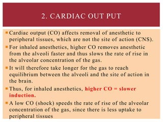  Cardiac output (CO) affects removal of anesthetic to
peripheral tissues, which are not the site of action (CNS).
 For inhaled anesthetics, higher CO removes anesthetic
from the alveoli faster and thus slows the rate of rise in
the alveolar concentration of the gas.
 It will therefore take longer for the gas to reach
equilibrium between the alveoli and the site of action in
the brain.
 Thus, for inhaled anesthetics, higher CO = slower
induction.
 A low CO (shock) speeds the rate of rise of the alveolar
concentration of the gas, since there is less uptake to
peripheral tissues
2. CARDIAC OUT PUT
 
