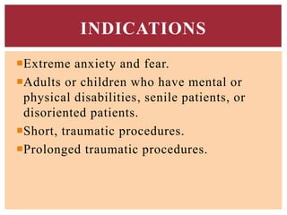 Extreme anxiety and fear.
Adults or children who have mental or
physical disabilities, senile patients, or
disoriented patients.
Short, traumatic procedures.
Prolonged traumatic procedures.
INDICATIONS
 