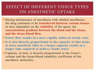  During maintenance of anesthesia with inhaled anesthetics,
the drug continues to be transferred between various tissues
at rates dependent on the solubility of the agent, the
concentration gradient between the blood and the tissue,
and the tissue blood flow.
 Faster flow results in a more rapidly achieved steady state
 It is also directly proportional to the capacity of that tissue
to store anesthetic (that is, a larger capacity results in a
longer time required to achieve steady state)
 Capacity, in turn, is directly proportional to the tissue’s
volume and the tissue/blood solubility coefficient of the
anesthetic molecules.
EFFECT OF DIFFERENT TISSUE TYPES
ON ANESTHETIC UPTAKE
 