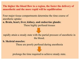 The higher the blood flow to a region, the faster the delivery of
anaesthetic and the more rapid will be equilibration
Four major tissue compartments determine the time course of
anesthetic uptake:
a. Brain, heart, liver, kidney, and endocrine glands:
These highly perfused tissues
rapidly attain a steady state with the partial pressure of anesthetic in
the blood.
b. Skeletal muscles:
These are poorly perfused during anesthesia
prolongs the time required to achieve steady state.
 