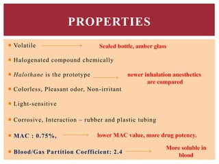  Volatile
 Halogenated compound chemically
 Halothane is the prototype
 Colorless, Pleasant odor, Non-irritant
 Light-sensitive
 Corrosive, Interaction – rubber and plastic tubing
 MAC : 0.75%,
 Blood/Gas Partition Coefficient: 2.4
PROPERTIES
Sealed bottle, amber glass
newer inhalation anesthetics
are compared
lower MAC value, more drug potency.
More soluble in
blood
 