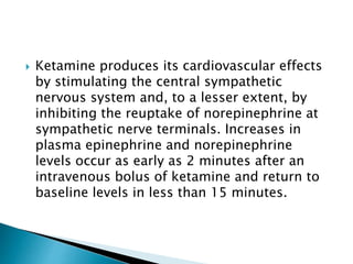  Ketamine produces its cardiovascular effects
by stimulating the central sympathetic
nervous system and, to a lesser extent, by
inhibiting the reuptake of norepinephrine at
sympathetic nerve terminals. Increases in
plasma epinephrine and norepinephrine
levels occur as early as 2 minutes after an
intravenous bolus of ketamine and return to
baseline levels in less than 15 minutes.
 