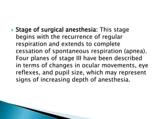  Stage of surgical anesthesia: This stage
begins with the recurrence of regular
respiration and extends to complete
cessation of spontaneous respiration (apnea).
Four planes of stage III have been described
in terms of changes in ocular movements, eye
reflexes, and pupil size, which may represent
signs of increasing depth of anesthesia.
 