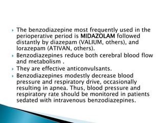  The benzodiazepine most frequently used in the
perioperative period is MIDAZOLAM followed
distantly by diazepam (VALIUM, others), and
lorazepam (ATIVAN, others).
 Benzodiazepines reduce both cerebral blood flow
and metabolism .
 They are effective anticonvulsants.
 Benzodiazepines modestly decrease blood
pressure and respiratory drive, occasionally
resulting in apnea. Thus, blood pressure and
respiratory rate should be monitored in patients
sedated with intravenous benzodiazepines.
 