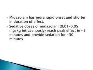  Midazolam has more rapid onset and shorter
in duration of effect.
 Sedative doses of midazolam (0.01-0.05
mg/kg intravenously) reach peak effect in ~2
minutes and provide sedation for ~30
minutes.
 