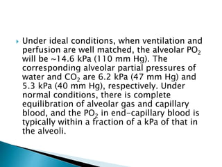  Under ideal conditions, when ventilation and
perfusion are well matched, the alveolar PO2
will be ~14.6 kPa (110 mm Hg). The
corresponding alveolar partial pressures of
water and CO2 are 6.2 kPa (47 mm Hg) and
5.3 kPa (40 mm Hg), respectively. Under
normal conditions, there is complete
equilibration of alveolar gas and capillary
blood, and the PO2 in end-capillary blood is
typically within a fraction of a kPa of that in
the alveoli.
 