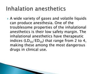  A wide variety of gases and volatile liquids
can produce anesthesia. One of the
troublesome properties of the inhalational
anesthetics is their low safety margin. The
inhalational anesthetics have therapeutic
indices (LD50/ED50) that range from 2 to 4,
making these among the most dangerous
drugs in clinical use.
 