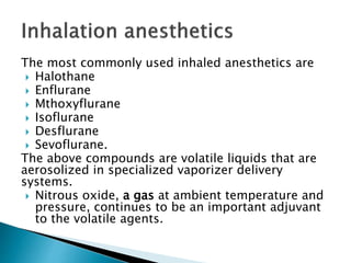 The most commonly used inhaled anesthetics are
 Halothane
 Enflurane
 Mthoxyflurane
 Isoflurane
 Desflurane
 Sevoflurane.
The above compounds are volatile liquids that are
aerosolized in specialized vaporizer delivery
systems.
 Nitrous oxide, a gas at ambient temperature and
pressure, continues to be an important adjuvant
to the volatile agents.
 