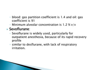 ◦ blood: gas partition coefficient is 1.4 and oil: gas
coefficient is 91
◦ Minimum alveolar concentration is 1.2 % v/v
 Sevoflurane:
◦ Sevoflurane is widely used, particularly for
outpatient anesthesia, because of its rapid recovery
profile
◦ similar to desflurane, with lack of respiratory
irritation.
 
