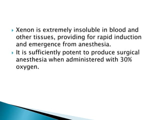  Xenon is extremely insoluble in blood and
other tissues, providing for rapid induction
and emergence from anesthesia.
 It is sufficiently potent to produce surgical
anesthesia when administered with 30%
oxygen.
 
