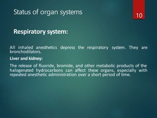 Status of organ systems 10
Respiratory system:
All inhaled anesthetics depress the respiratory system. They are
bronchodilators.
Liver and kidney:
The release of fluoride, bromide, and other metabolic products of the
halogenated hydrocarbons can affect these organs, especially with
repeated anesthetic administration over a short period of time.
 