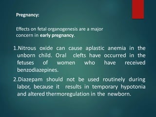 1.Nitrous oxide can cause aplastic anemia in the
unborn child. Oral clefts have occurred in the
fetuses of women who have received
benzodiazepines.
2.Diazepam should not be used routinely during
labor, because it results in temporary hypotonia
and altered thermoregulation in the newborn.
Pregnancy:
Effects on fetal organogenesis are a major
concern in early pregnancy.
 
