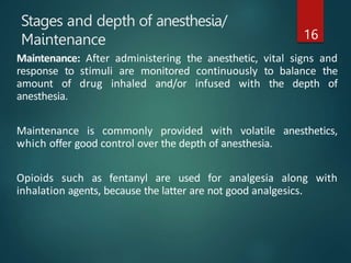 Stages and depth of anesthesia/
Maintenance 16
Maintenance: After administering the anesthetic, vital signs and
response to stimuli are monitored continuously to balance the
amount of drug inhaled and/or infused with the depth of
anesthesia.
Maintenance is commonly provided with volatile anesthetics,
which offer good control over the depth of anesthesia.
Opioids such as fentanyl are used for analgesia along with
inhalation agents, because the latter are not good analgesics.
 
