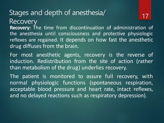 Stages and depth of anesthesia/
Recovery
17
Recovery: The time from discontinuation of administration of
the anesthesia until consciousness and protective physiologic
reflexes are regained. It depends on how fast the anesthetic
drug diffuses from the brain.
For most anesthetic agents, recovery is the reverse of
induction. Redistribution from the site of action (rather
than metabolism of the drug) underlies recovery.
The patient is monitored to assure full recovery, with
normal physiologic functions (spontaneous respiration,
acceptable blood pressure and heart rate, intact reflexes,
and no delayed reactions such as respiratory depression).
 