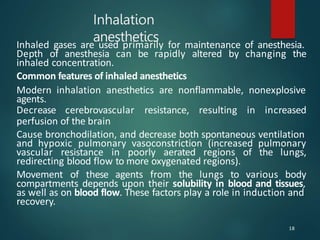 Inhalation
anesthetics
Inhaled gases are used primarily for maintenance of anesthesia.
Depth of anesthesia can be rapidly altered by changing the
inhaled concentration.
Common features of inhaled anesthetics
Modern inhalation anesthetics are nonflammable, nonexplosive
agents.
Decrease cerebrovascular resistance, resulting in increased
perfusion of the brain
Cause bronchodilation, and decrease both spontaneous ventilation
and hypoxic pulmonary vasoconstriction (increased pulmonary
vascular resistance in poorly aerated regions of the lungs,
redirecting blood flow to more oxygenated regions).
Movement of these agents from the lungs to various body
compartments depends upon their solubility in blood and tissues,
as well as on blood flow. These factors play a role in induction and
recovery.
18
 