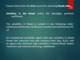 Factors Determine the time course for attaining Steady State:
Solubility in the blood: called the blood/gas partition
coefficient.
The solubility in blood is ranked in the following order:
halothane>enflurane>isoflurane>sevoflurane>desflurane>N
2O.
An inhalational anesthetic agent with low solubility in blood
shows fast induction and also recovery time (e.g., N2O), and
an agent with relatively high solubility in blood shows slower
induction and recovery time (e.g., halothane).
23
 