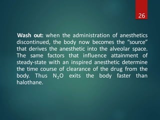 Wash out: when the administration of anesthetics
discontinued, the body now becomes the “source”
that derives the anesthetic into the alveolar space.
The same factors that influence attainment of
steady-state with an inspired anesthetic determine
the time course of clearance of the drug from the
body. Thus N2O exits the body faster than
halothane.
26
 