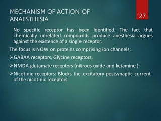 MECHANISM OF ACTION OF
ANAESTHESIA 27
No specific receptor has been identified. The fact that
chemically unrelated compounds produce anesthesia argues
against the existence of a single receptor.
The focus is NOW on proteins comprising ion channels:
GABAA receptors, Glycine receptors,
NMDA glutamate receptors (nitrous oxide and ketamine ):
Nicotinic receptors: Blocks the excitatory postsynaptic current
of the nicotinic receptors.
 