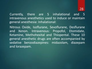 Currently, there are 5 inhalational and 5
intravenous anesthetics used to induce or maintain
general anesthesia: Inhalational:
Nitrous Oxide, Isoflurane, Sevoflurane, Desflurane
and Xenon. Intravenous: Propofol, Etomidate,
Ketamine, Methohexital and Thiopental. These 10
general anesthetic drugs are often accompanied by
sedative benzodiazepines: midazolam, diazepam
and lorazepam.
28
 