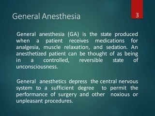 General Anesthesia 3
General anesthesia (GA) is the state produced
when a patient receives medications for
analgesia, muscle relaxation, and sedation. An
anesthetized patient can be thought of as being
in a controlled, reversible state of
unconsciousness.
General anesthetics depress the central nervous
system to a sufficient degree to permit the
performance of surgery and other noxious or
unpleasant procedures.
 