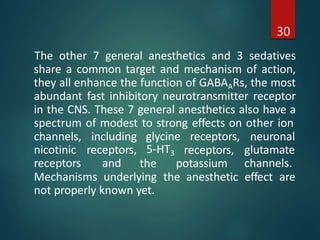 The other 7 general anesthetics and 3 sedatives
share a common target and mechanism of action,
they all enhance the function of GABAARs, the most
abundant fast inhibitory neurotransmitter receptor
in the CNS. These 7 general anesthetics also have a
spectrum of modest to strong effects on other ion
30
glycine receptors,
channels,
nicotinic
receptors
including
receptors,
and
5-HT3
the
receptors,
potassium
neuronal
glutamate
channels.
Mechanisms underlying the anesthetic effect are
not properly known yet.
 