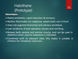 Halothane
(Prototype)
31
Advantages:
Potent anesthetic, rapid induction & recovery
Neither flammable nor explosive, sweet smell, non irritant
Does not augment bronchial and salivary secretions.
Low incidence of post operative nausea and vomiting.
Relaxes both skeletal and uterine muscle, and can be used in
obstetrics when uterine relaxation is indicated.
Combined with its pleasant odor, this makes it suitable in
children for inhalation induction.
 