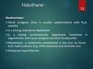 Halothane :
32
Disadvantages:
Weak analgesic (thus is usually coadministerd with N2O,
opioids)
Is a strong respiratory depressant
Is a strong cardiovascular depressant; halothane is
vagomimetic and cause atropine-sensitive bradycardia.
Hepatotoxic: is oxidatively metabolized in the liver to tissue-
toxic hydrocarbons (e.g., trifluroethanol and bromide ion).
Malignant hyperthermia
 