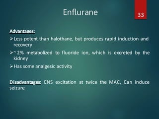 Enflurane 33
Advantages:
Less potent than halothane, but produces rapid induction and
recovery
~ 2% metabolized to fluoride ion, which is excreted by the
kidney
Has some analgesic activity
Disadvantages: CNS excitation at twice the MAC, Can induce
seizure
 