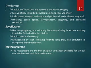 Desflurane
: 34
Rapidity of induction and recovery: outpatient surgery
Less volatility (must be delivered using a special vaporizer)
It decreases vascular resistance and perfuse all major tissues very well.
Irritating cause apnea, laryngospasm, coughing, and excessive
secretions
Sevoflurane:
Has low pungency, not irritating the airway during induction; making
it suitable for induction in children
Rapid onset and recovery:
Metabolized by liver, releasing fluoride ions; thus, like enflurane, it
may prove to be nephrotoxic.
Methoxyflurane
The most potent and the best analgesic anesthetic available for clinical
use. Nephrotoxic and thus seldom used.
 
