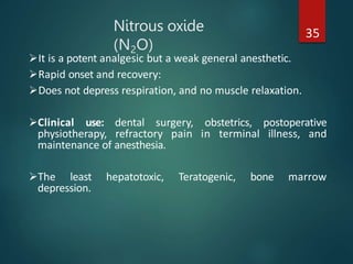 Nitrous oxide
(N2O)
35
It is a potent analgesic but a weak general anesthetic.
Rapid onset and recovery:
Does not depress respiration, and no muscle relaxation.
Clinical use: dental surgery, obstetrics, postoperative
physiotherapy, refractory pain in terminal illness, and
maintenance of anesthesia.
The least hepatotoxic, Teratogenic, bone marrow
depression.
 