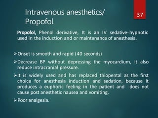 Intravenous anesthetics/
Propofol
37
Propofol, Phenol derivative, It is an IV sedative-hypnotic
used in the induction and or maintenance of anesthesia.
Onset is smooth and rapid (40 seconds)
Decrease BP without depressing the myocardium, it also
reduce intracranial pressure.
It is widely used and has replaced thiopental as the first
choice for anesthesia induction and sedation, because it
produces a euphoric feeling in the patient and does not
cause post anesthetic nausea and vomiting.
Poor analgesia.
 