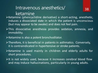 Intravenous anesthetics/
ketamine
38
Ketamine (phencyclidine derivative) a short-acting, anesthetic,
induces a dissociated state in which the patient is unconscious
(but may appear to be awake) and does not feel pain.
This dissociative anesthesia provides sedation, amnesia, and
immobility.
Ketamine is also a potent bronchodilator.
Therefore, it is beneficial in patients in asthmatics. Conversely,
it is contraindicated in hypertensive or stroke patients.
Ketamine is used mainly in children and elderly adults for
short procedures.
It is not widely used, because it increases cerebral blood flow
and may induce hallucinations, particularly in young adults.
 
