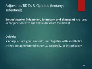 Adjuvants/BDZs & Opioids (fentanyl,
sufentanil)
Benzodiazepine (midazolam, lorazepam and diazepam) Are used
in conjunction with anesthetics to sedate the patient.
Opioids:
Analgesic, not good amnesic, used together with anesthetics.
They are administered either I.V, epidurally, or intrathecally
38
 