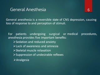 General Anesthesia 6
General anesthesia is a reversible state of CNS depression, causing
loss of response to and perception of stimuli.
medical procedures,
For patients undergoing surgical or
anesthesia provides five important benefits:
Sedation and reduced anxiety
Lack of awareness and amnesia
Skeletal muscle relaxation
Suppression of undesirable reflexes
Analgesia
 
