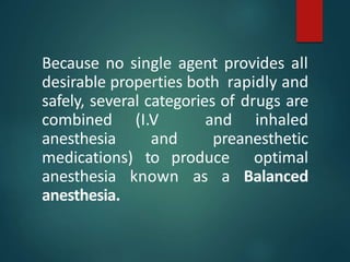 Because no single agent provides all
desirable properties both rapidly and
safely, several categories of drugs are
combined (I.V and inhaled
anesthesia and preanesthetic
medications) to produce optimal
anesthesia known as a Balanced
anesthesia.
 