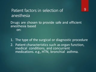 Patient factors in selection of
anesthesia
9
Drugs are chosen to provide safe and efficient
anesthesia based
on:
1. The type of the surgical or diagnostic procedure
2. Patient characteristics such as organ function,
medical conditions, and concurrent
medications. e.g., HTN, bronchial asthma.
 