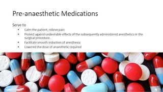 Pre-anaesthetic Medications 
Serve to 
• Calm the patient, relieve pain 
• Protect against undesirable effects of the subsequently administered anesthetics or the 
surgical procedure. 
• Facilitate smooth induction of anesthesia 
• Lowered the dose of anaesthetic required 
 