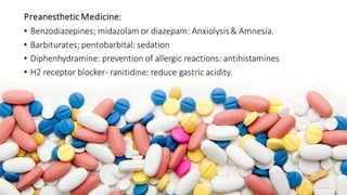PreanestheticMedicine: 
• Benzodiazepines; midazolam or diazepam: Anxiolysis & Amnesia. 
• Barbiturates; pentobarbital: sedation 
• Diphenhydramine: prevention of allergic reactions: antihistamines 
• H2 receptor blocker- ranitidine: reduce gastric acidity. 
 