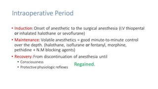 Intraoperative Period 
• Induction: Onset of anesthetic to the surgical anesthesia (I.V thiopental 
or inhalated halothane or sevoflurane) 
• Maintenance: Volatile anesthetics = good minute-to-minute control 
over the depth. (halothane, isoflurane or fentanyl, morphine, 
pethidine + N.M blocking agents) 
• Recovery: From discontinuation of anesthesia until 
• Consciousness 
• Protective physiologic reflexes 
Regained. 
 