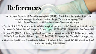 References 
• American Society of Anesthesiologists (2011). Guidelines for patient care in 
anesthesiology. Available online: http://www.asahq.org/For- 
Members/Standards-Guidelines-and-Statements.aspx. 
• Dorian RS (2010). Anesthesia of the surgical patient. In FC Brunicardi et al., eds., 
Schwartz’s Principles of Surgery, 9th ed., pp. 1731–1752. New York: McGraw-Hill. 
• Brown DL (2010). Spinal, epidural and caudal anesthesia. In RD Miller et al., eds., 
Miller's Anesthesia, 7th ed., pp. 1611–1638. Philadelphia: Churchill Livingstone. 
• Handbook of Local Anesthesia 6th ed. Stanley F. Malamed, DDS iii Handbook of 
Local Anesthesia, 6th Edition 
 