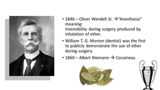 • 1846 – Oliver Wendell Sr. “Anesthesia” 
meaning: 
Insensibility during surgery produced by 
inhalation of ether. 
• William T. G. Morton (dentist) was the first 
to publicly demonstrate the use of ether 
during surgery. 
• 1860 – Albert Niemann  Cocaineas. 
 
