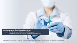 Intraoperative, an ideal anaesthetic drug: 
1. Would induce anesthesia smoothly, rapidly 
2. Permit rapid recovery as soon as administration ceased. 
*So a ‘balanced anesthesia’ is achieved by a combination of I.V and inhaled anesthesia and Pre-anaesthetic medications 
 